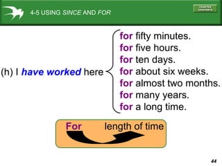 44
4-5 USING SINCE AND FOR
(h) I have worked here
for fifty minutes.
for five hours.
for ten days.
for about six weeks.
for almost two months.
for many years.
for a long time.
For length of time
 