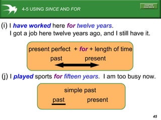 45
4-5 USING SINCE AND FOR
(i) I have worked here for twelve years.
I got a job here twelve years ago, and I still have it.
(j) I played sports for fifteen years. I am too busy now.
present perfect + for + length of time
past present
simple past
past present
 