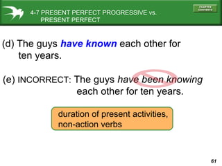 61
4-7 PRESENT PERFECT PROGRESSIVE vs.
PRESENT PERFECT
(e) INCORRECT: The guys have been knowing
each other for ten years.
(d) The guys have known each other for
ten years.
duration of present activities,
non-action verbs
 