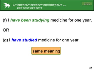 62
(f) I have been studying medicine for one year.
OR
(g) I have studied medicine for one year.
4-7 PRESENT PERFECT PROGRESSIVE vs.
PRESENT PERFECT
same meaning
 