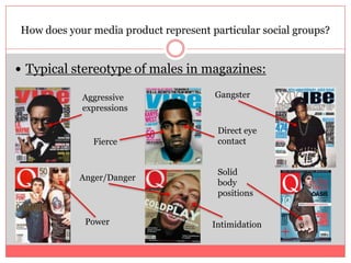 Typical stereotype of males in magazines:How does your media product represent particular social groups?GangsterAggressive expressionsDirect eye contactFierce Solid body positionsAnger/DangerPowerIntimidation