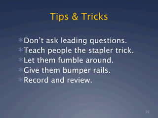 Tips & Tricks

Don’t ask leading questions.
Teach people the stapler trick.
Let them fumble around.
Give them bumper rails.
Record and review.



                                   26
 