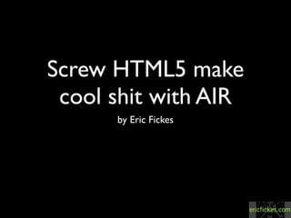 Screw HTML5 make
 cool shit with AIR
      by Eric Fickes
 