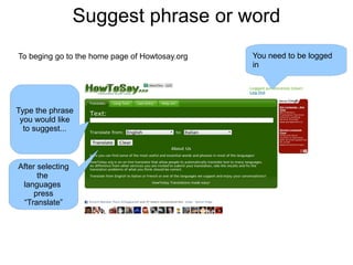 Suggest phrase or word To beging go to the home page of Howtosay.org You need to be logged in Type the phrase you would like  to suggest... After selecting the  languages  press “Translate” 