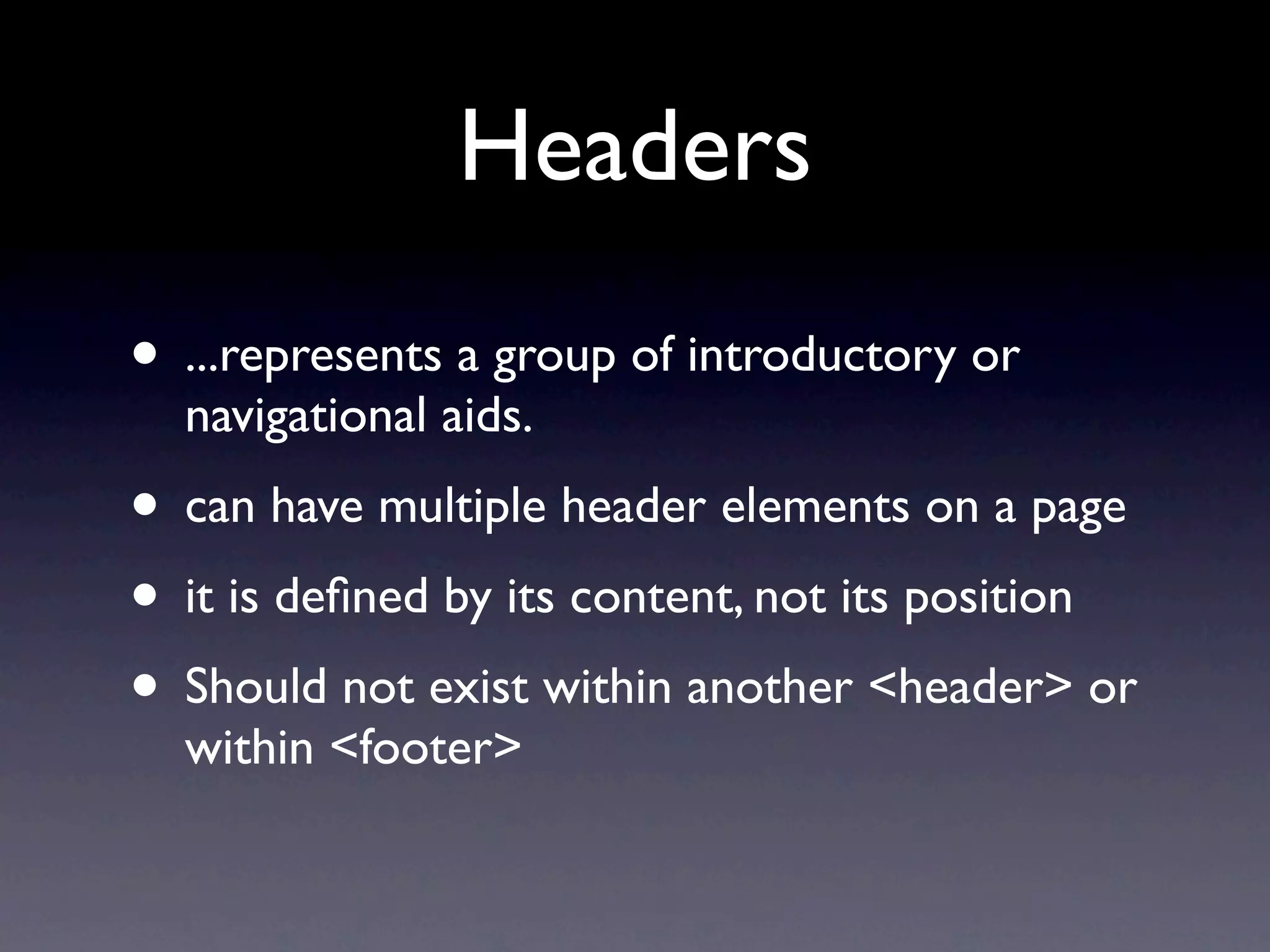 Headers
• ...represents a group of introductory or
  navigational aids.
• can have multiple header elements on a page
• it is deﬁned by its content, not its position
• Should not exist within another <header> or
  within <footer>
 