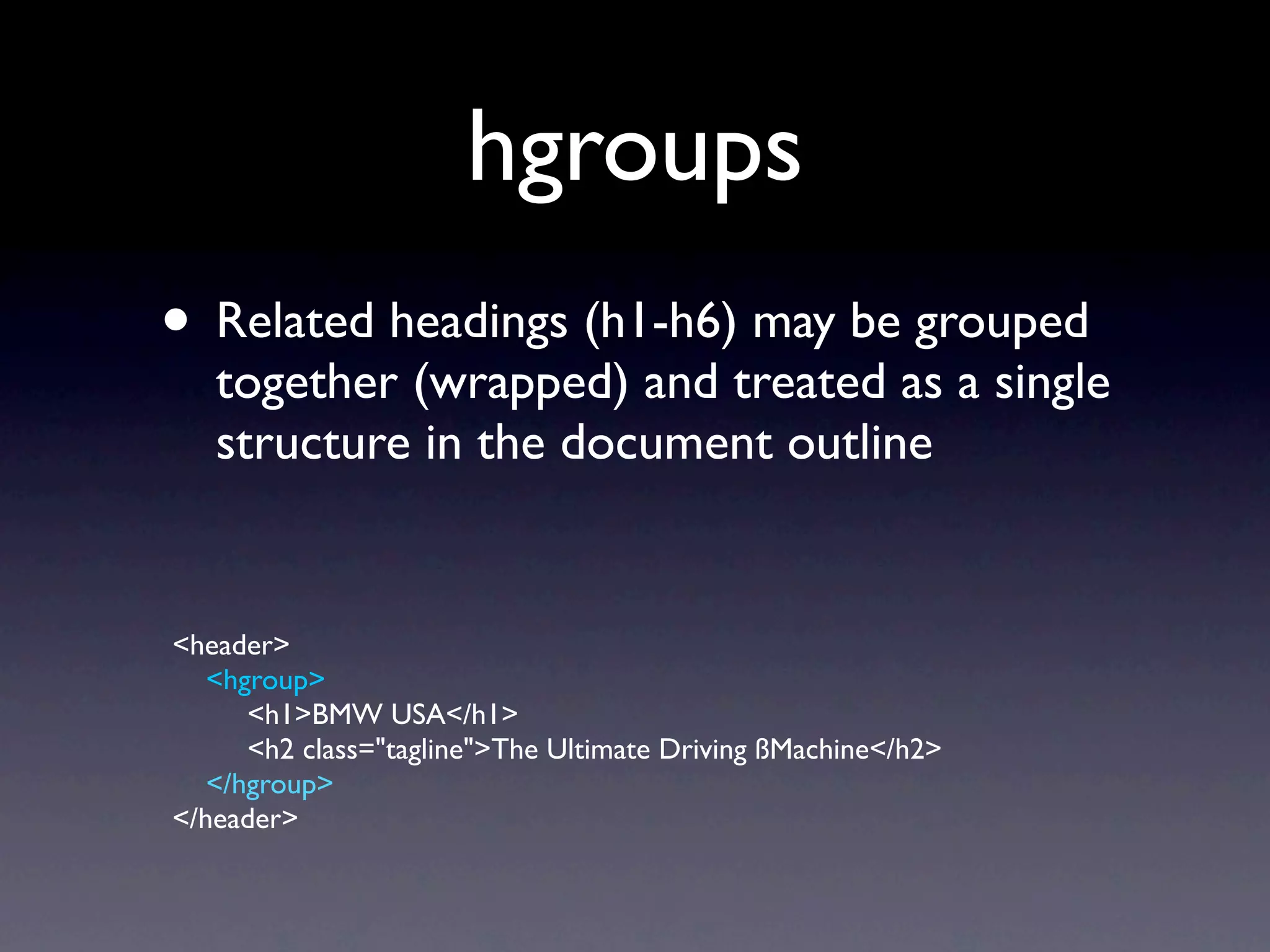 hgroups
• Related headings (h1-h6) may be grouped
   together (wrapped) and treated as a single
   structure in the document outline


<header>
   <hgroup>
      <h1>BMW USA</h1>
      <h2 class="tagline">The Ultimate Driving ßMachine</h2>
   </hgroup>
</header>
 