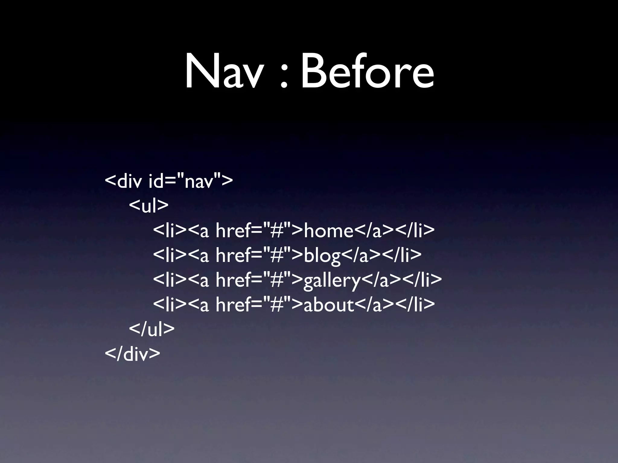Nav : Before
<div id="nav">
  <ul>
      <li><a href="#">home</a></li>
      <li><a href="#">blog</a></li>
      <li><a href="#">gallery</a></li>
      <li><a href="#">about</a></li>
  </ul>
</div>
 