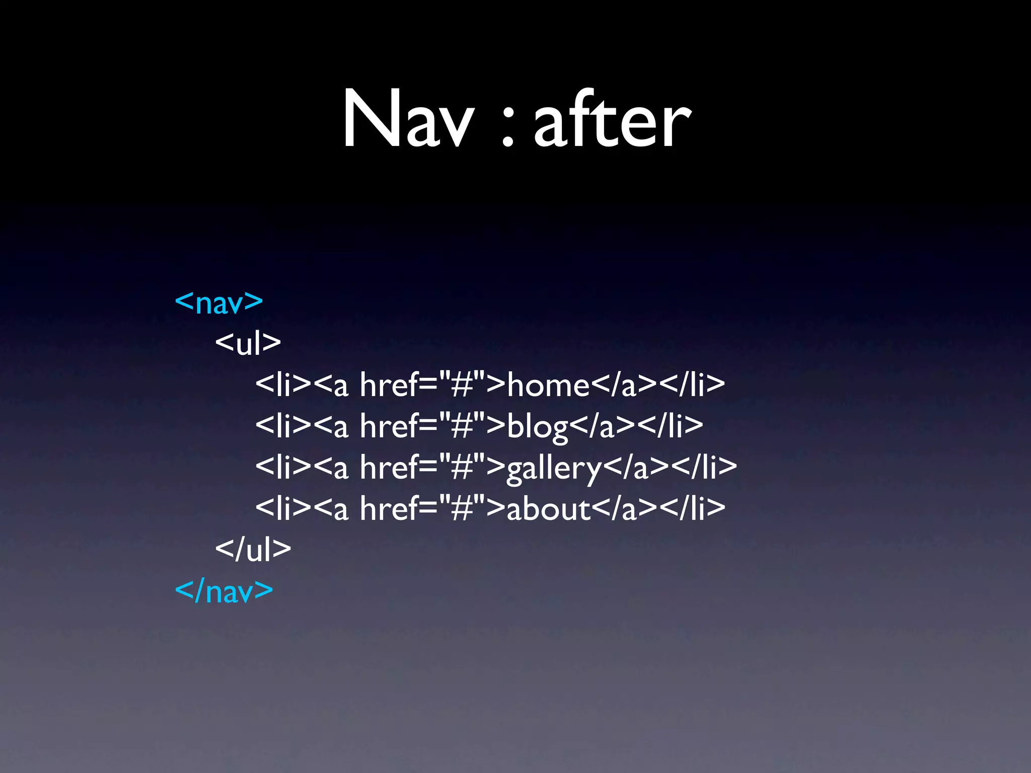 Nav : after
<nav>
  <ul>
     <li><a href="#">home</a></li>
     <li><a href="#">blog</a></li>
     <li><a href="#">gallery</a></li>
     <li><a href="#">about</a></li>
  </ul>
</nav>
 