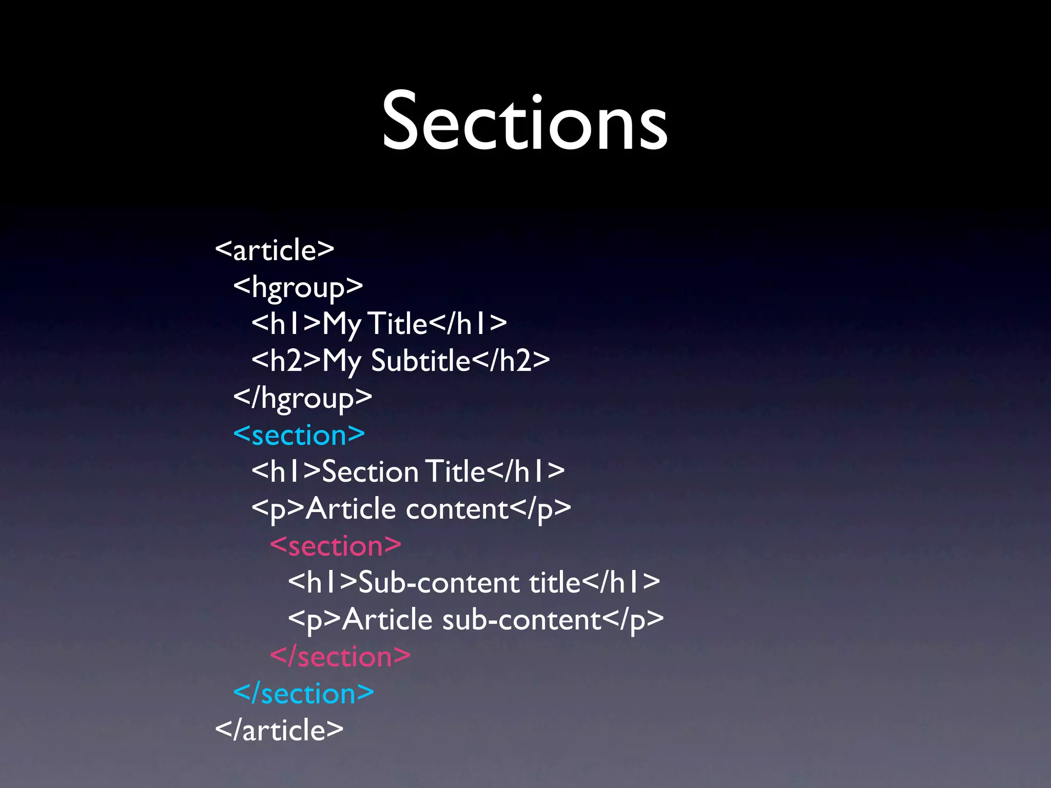 Sections
<article>
 <hgroup>
   <h1>My Title</h1>
   <h2>My Subtitle</h2>
 </hgroup>
 <section>
   <h1>Section Title</h1>
   <p>Article content</p>
    <section>
      <h1>Sub-content title</h1>
      <p>Article sub-content</p>
    </section>
 </section>
</article>
 