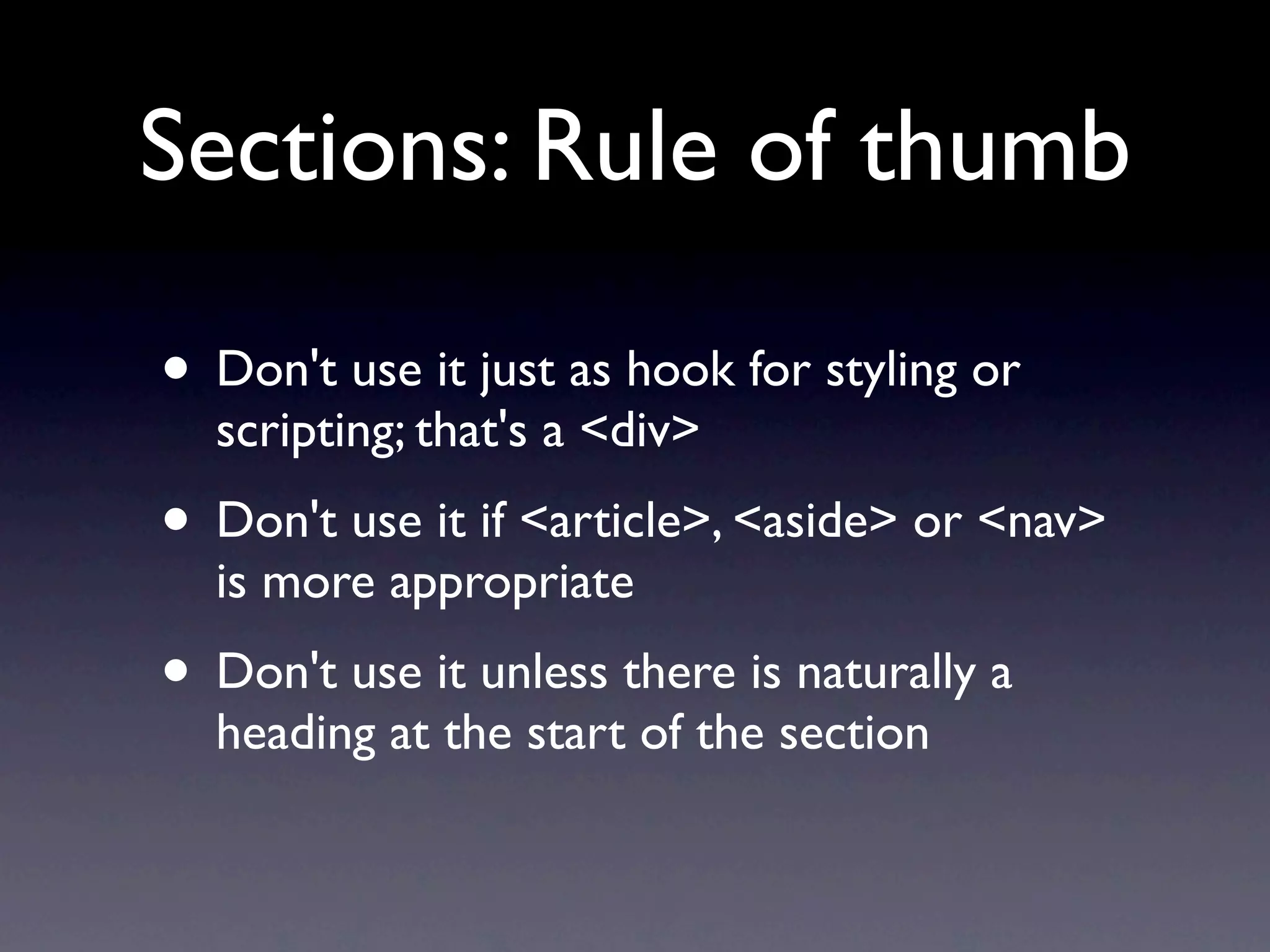 Sections: Rule of thumb

• Don't use it just as hook for styling or
  scripting; that's a <div>
• Don't use it if <article>, <aside> or <nav>
  is more appropriate
• Don't use it unless there is naturally a
  heading at the start of the section
 