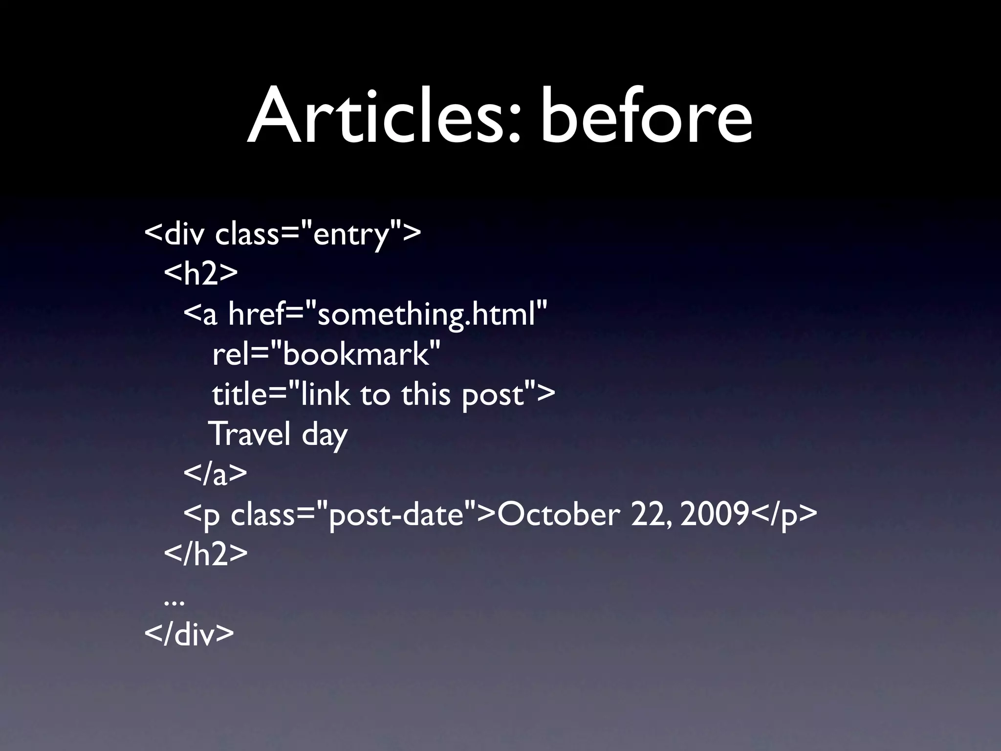 Articles: before
<div class="entry">
 <h2>
    <a href="something.html"
      rel="bookmark"
      title="link to this post">
     Travel day
    </a>
    <p class="post-date">October 22, 2009</p>
 </h2>
 ...
</div>
 