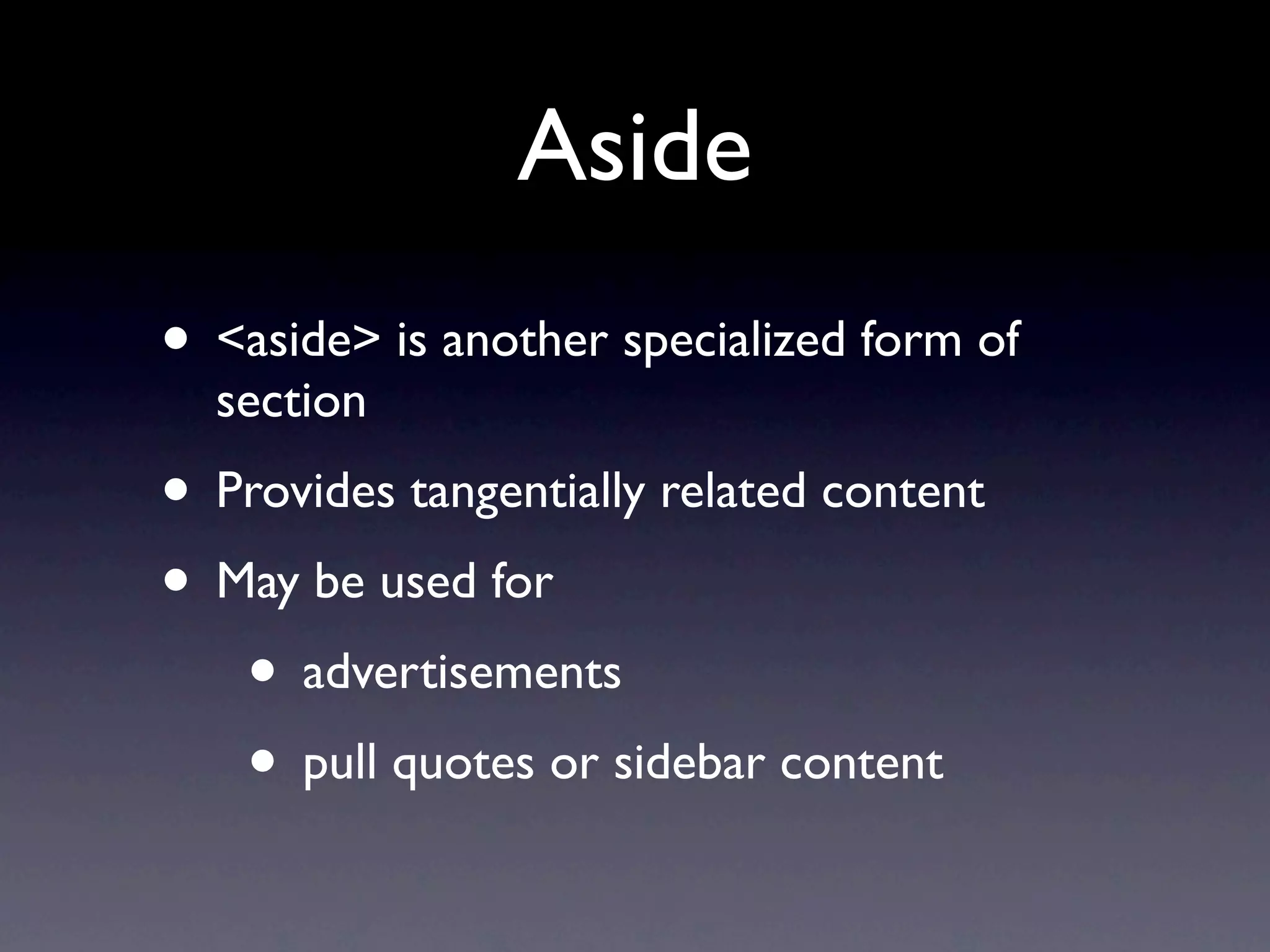 Aside
• <aside> is another specialized form of
  section
• Provides tangentially related content
• May be used for
   • advertisements
   • pull quotes or sidebar content
 