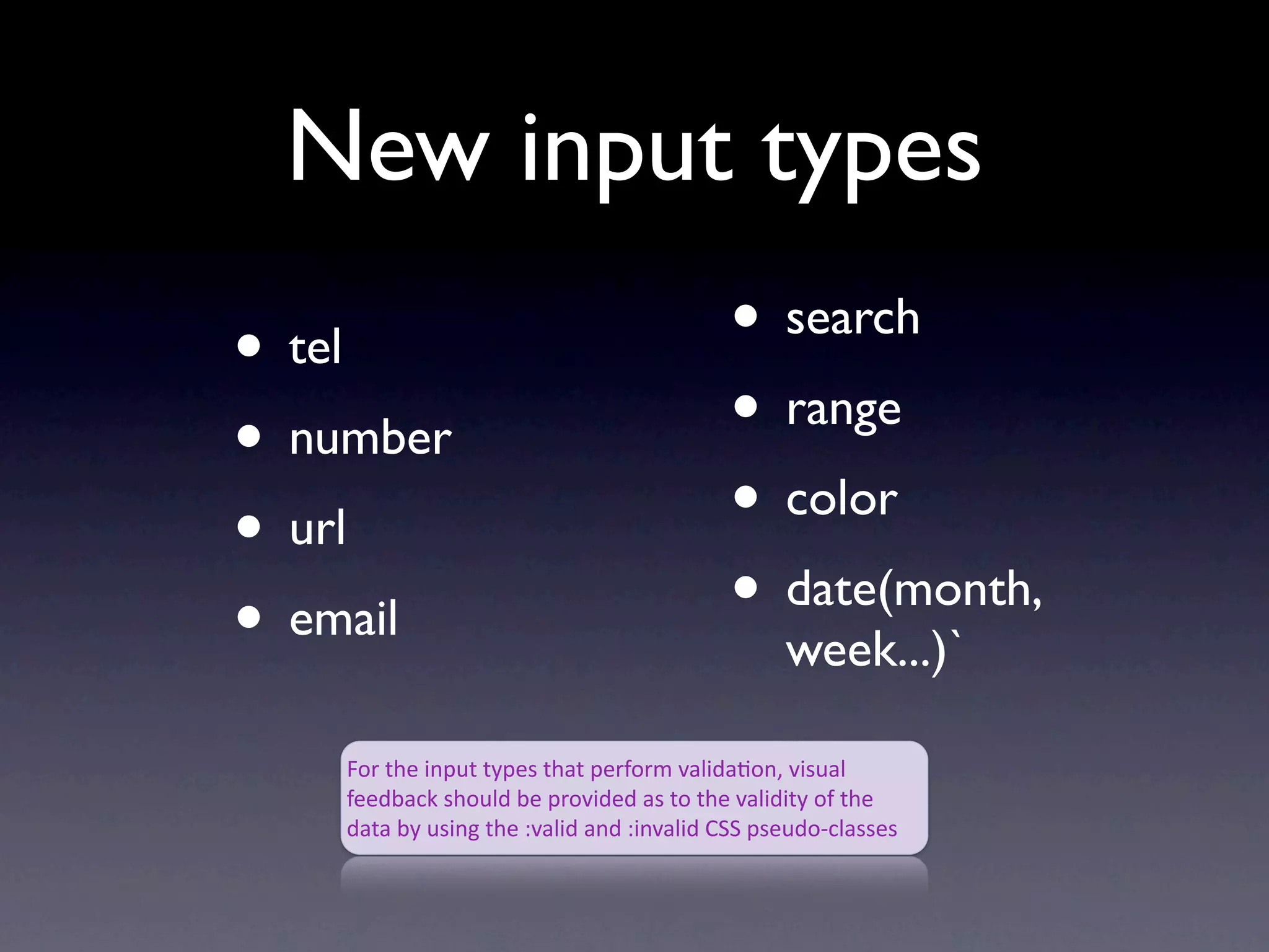 New input types
• tel                                     • search
• number                                  • range
• url                                     • color
• email                                   • date(month,
                                                week...)`

    For the input types that perform valida4on, visual 
    feedback should be provided as to the validity of the 
    data by using the :valid and :invalid CSS pseudo‐classes
 