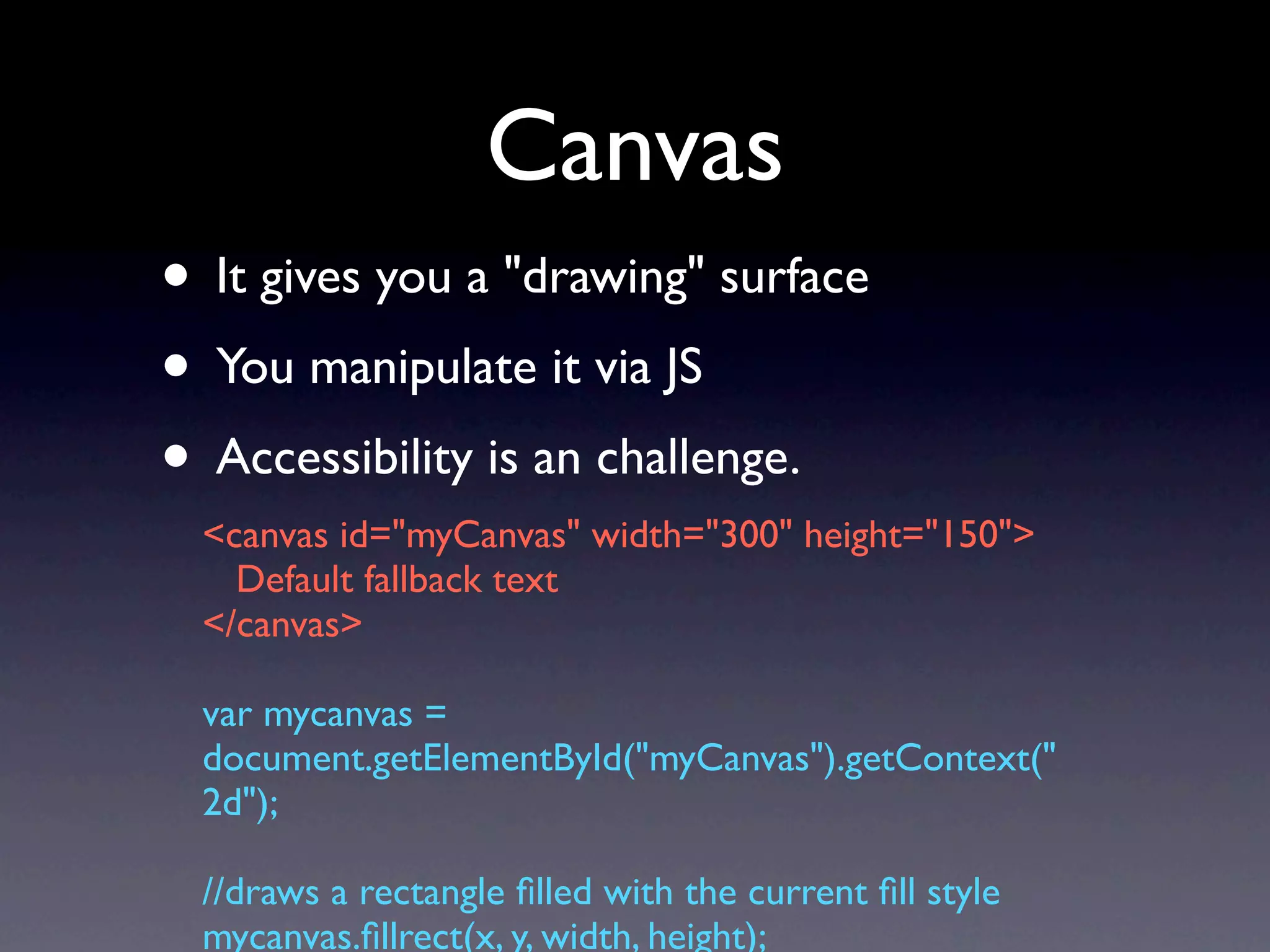 Canvas
• It gives you a "drawing" surface
• You manipulate it via JS
• Accessibility is an challenge.
  <canvas id="myCanvas" width="300" height="150">
    Default fallback text
  </canvas>

  var mycanvas =
  document.getElementById("myCanvas").getContext("
  2d");

  //draws a rectangle ﬁlled with the current ﬁll style
  mycanvas.ﬁllrect(x, y, width, height);
 