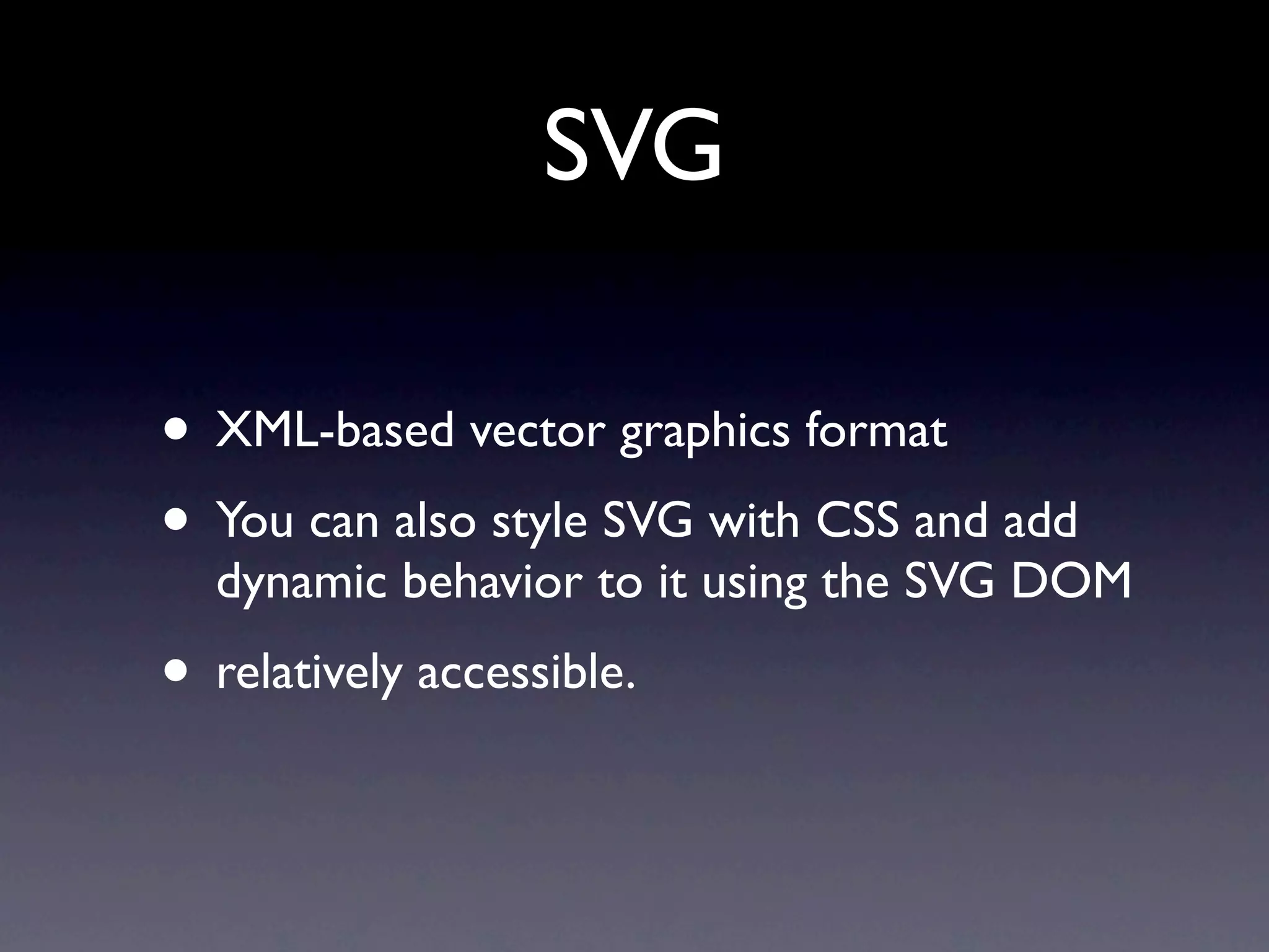 SVG

• XML-based vector graphics format
• You can also style SVG with CSS and add
  dynamic behavior to it using the SVG DOM
• relatively accessible.
 