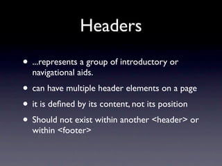 Headers
• ...represents a group of introductory or
  navigational aids.
• can have multiple header elements on a page
• it is deﬁned by its content, not its position
• Should not exist within another <header> or
  within <footer>
 
