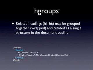 hgroups
• Related headings (h1-h6) may be grouped
   together (wrapped) and treated as a single
   structure in the document outline


<header>
   <hgroup>
      <h1>BMW USA</h1>
      <h2 class="tagline">The Ultimate Driving ßMachine</h2>
   </hgroup>
</header>
 