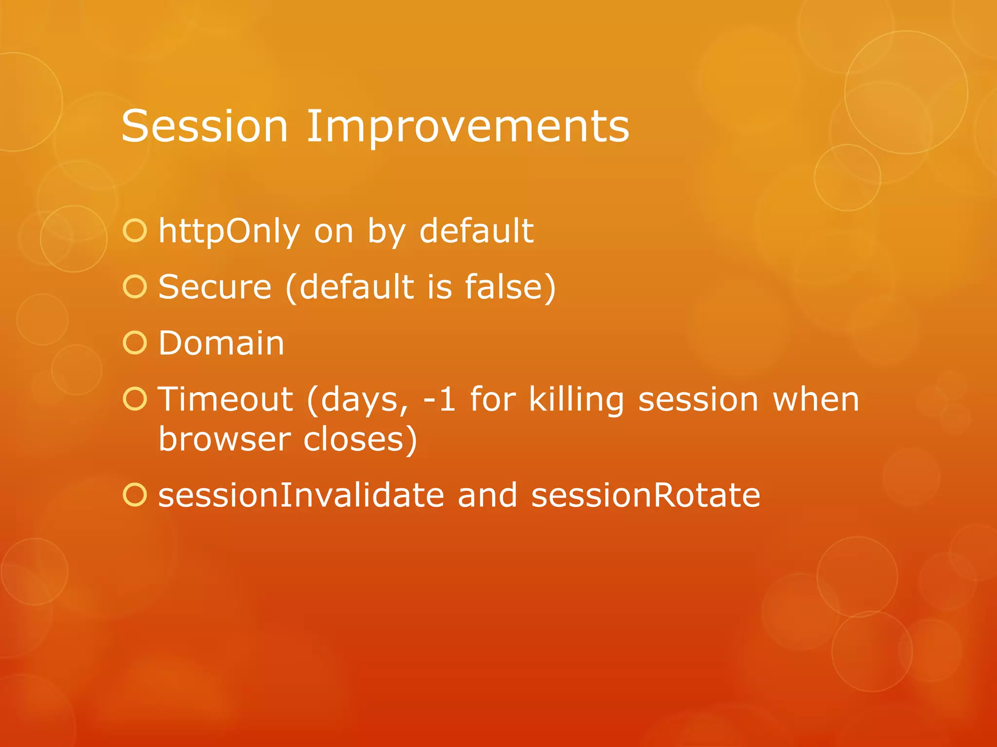 Session Improvements

 httpOnly on by default
 Secure (default is false)
 Domain
 Timeout (days, -1 for killing session when
  browser closes)
 sessionInvalidate and sessionRotate
 
