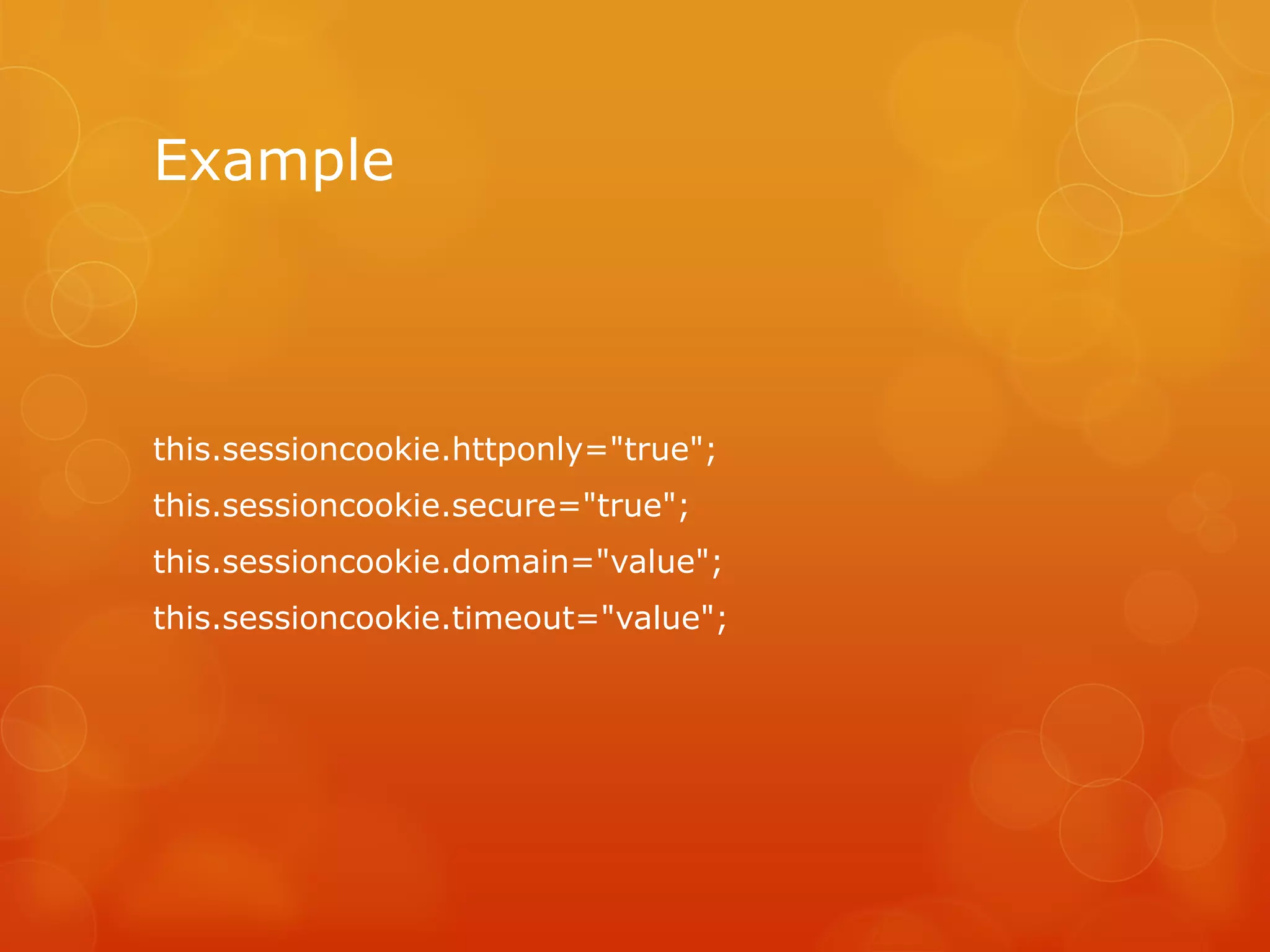 Example



this.sessioncookie.httponly="true";
this.sessioncookie.secure="true";
this.sessioncookie.domain="value";
this.sessioncookie.timeout="value";
 