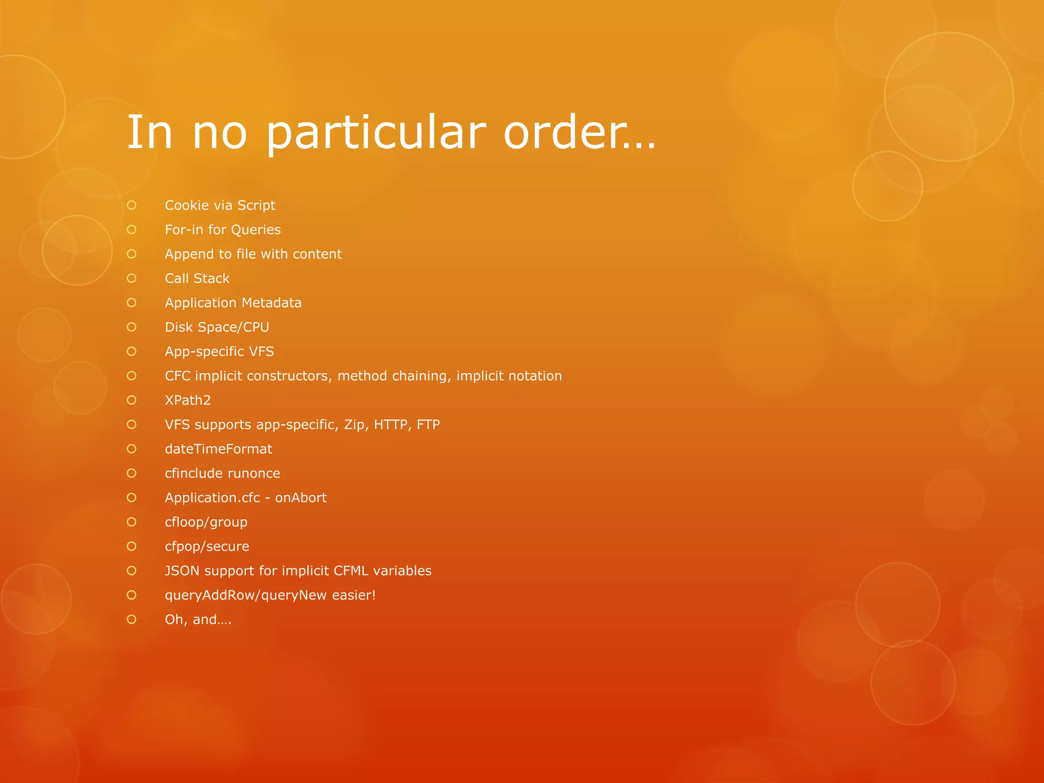 In no particular order…
   Cookie via Script
   For-in for Queries
   Append to file with content
   Call Stack
   Application Metadata
   Disk Space/CPU
   App-specific VFS
   CFC implicit constructors, method chaining, implicit notation
   XPath2
   VFS supports app-specific, Zip, HTTP, FTP
   dateTimeFormat
   cfinclude runonce
   Application.cfc - onAbort
   cfloop/group
   cfpop/secure
   JSON support for implicit CFML variables
   queryAddRow/queryNew easier!
   Oh, and….
 