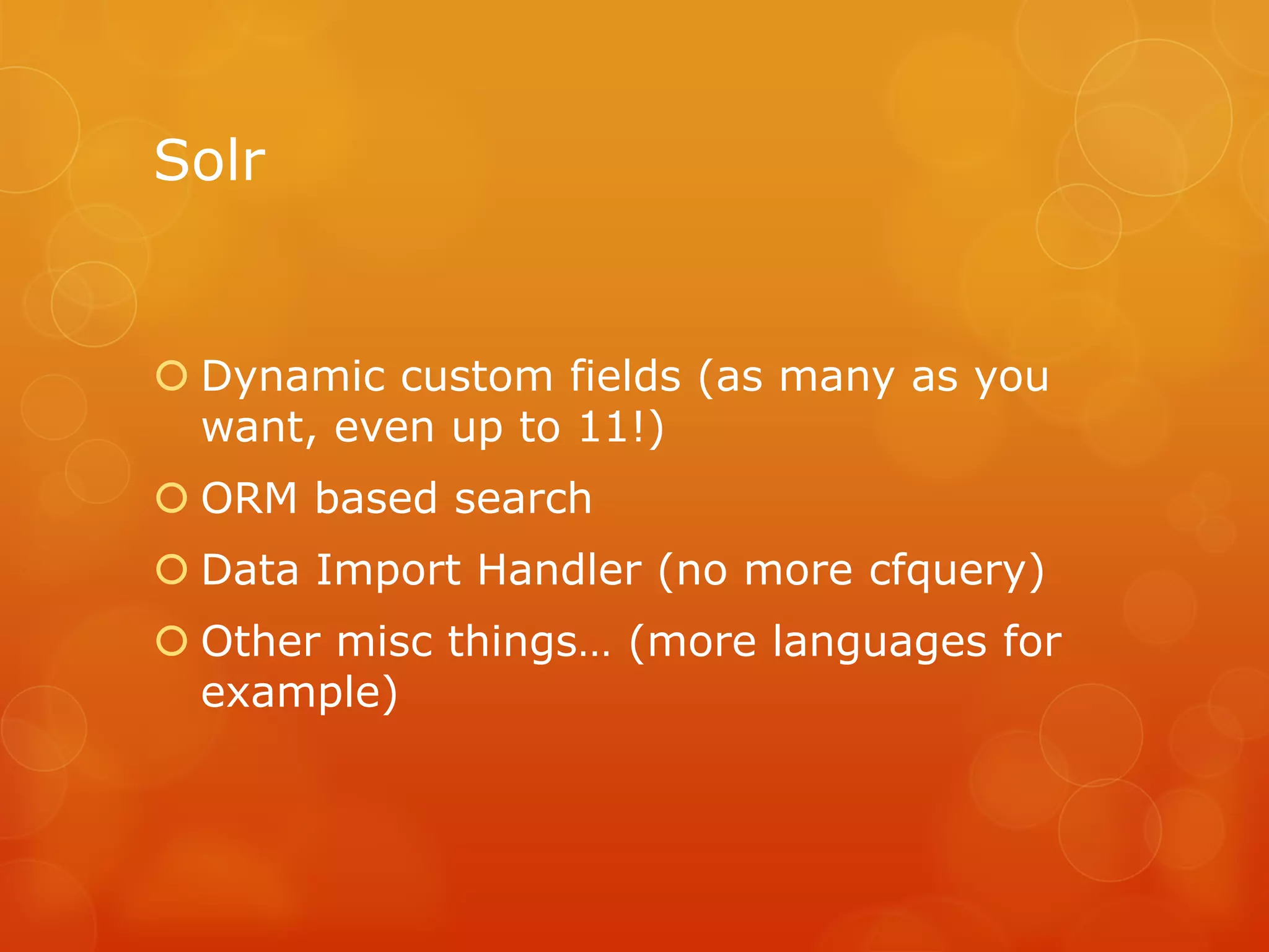 Solr


 Dynamic custom fields (as many as you
  want, even up to 11!)
 ORM based search
 Data Import Handler (no more cfquery)
 Other misc things… (more languages for
  example)
 