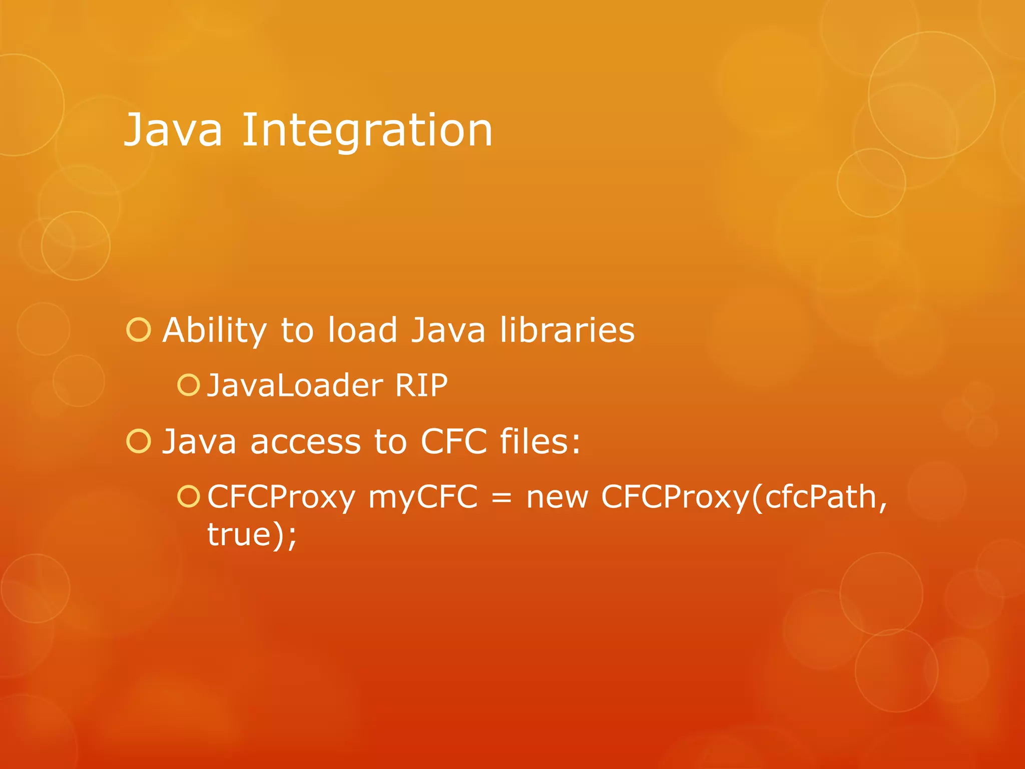 Java Integration



 Ability to load Java libraries
    JavaLoader RIP
 Java access to CFC files:
    CFCProxy myCFC = new CFCProxy(cfcPath,
     true);
 
