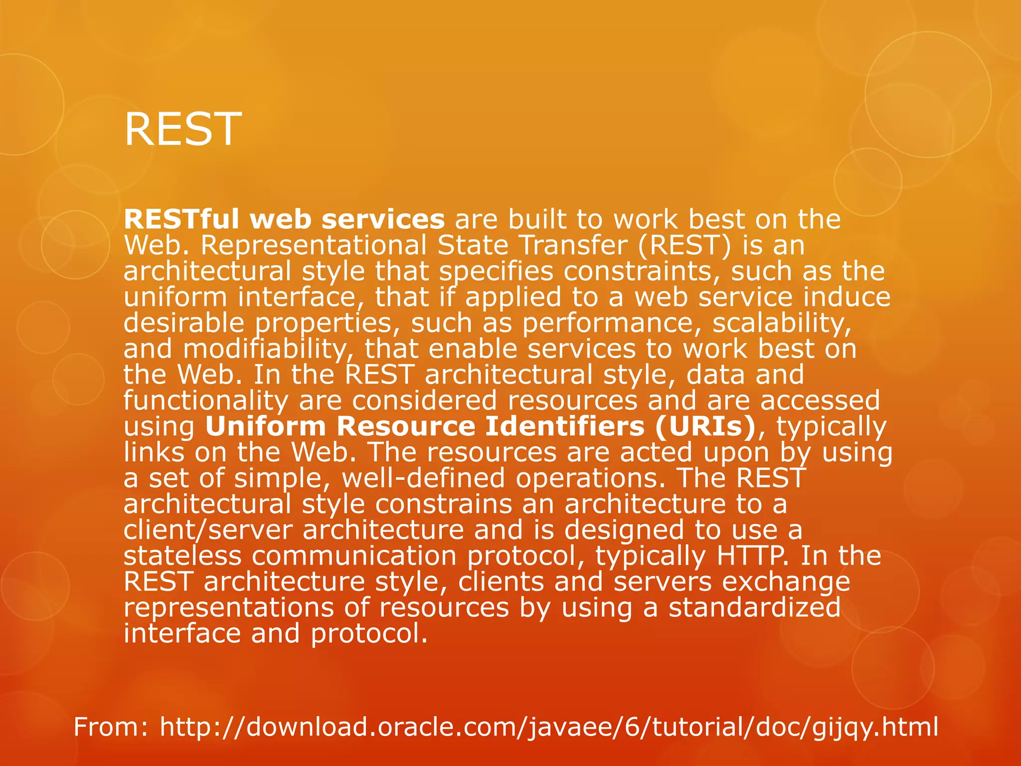 REST
   RESTful web services are built to work best on the
   Web. Representational State Transfer (REST) is an
   architectural style that specifies constraints, such as the
   uniform interface, that if applied to a web service induce
   desirable properties, such as performance, scalability,
   and modifiability, that enable services to work best on
   the Web. In the REST architectural style, data and
   functionality are considered resources and are accessed
   using Uniform Resource Identifiers (URIs), typically
   links on the Web. The resources are acted upon by using
   a set of simple, well-defined operations. The REST
   architectural style constrains an architecture to a
   client/server architecture and is designed to use a
   stateless communication protocol, typically HTTP. In the
   REST architecture style, clients and servers exchange
   representations of resources by using a standardized
   interface and protocol.


From: http://download.oracle.com/javaee/6/tutorial/doc/gijqy.html
 