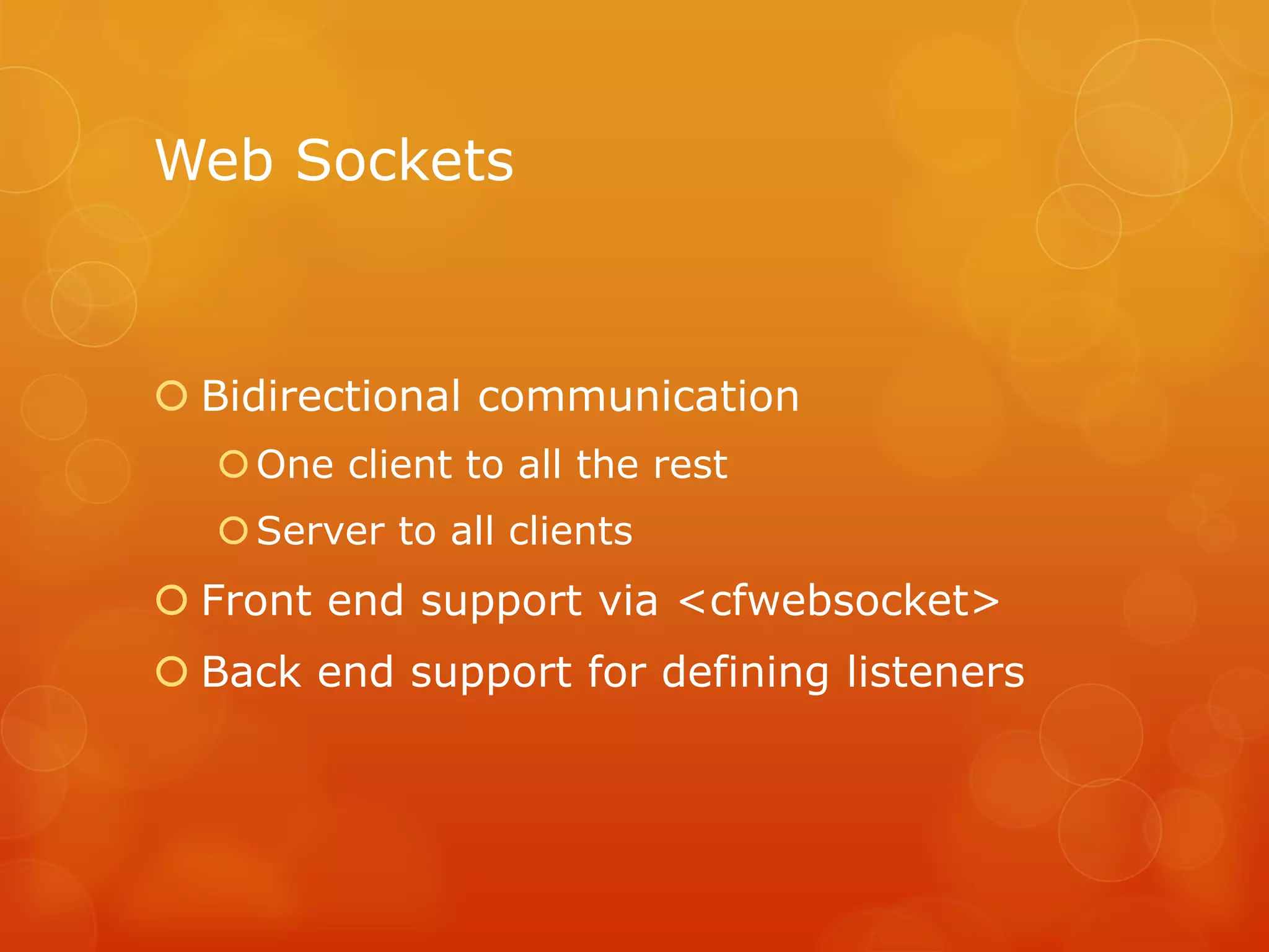 Web Sockets



 Bidirectional communication
   One client to all the rest
   Server to all clients
 Front end support via <cfwebsocket>
 Back end support for defining listeners
 