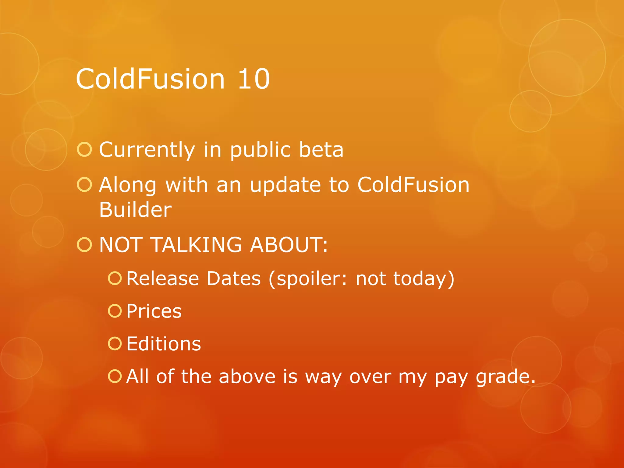 ColdFusion 10

 Currently in public beta
 Along with an update to ColdFusion
  Builder
 NOT TALKING ABOUT:
    Release Dates (spoiler: not today)
    Prices
    Editions
    All of the above is way over my pay grade.
 