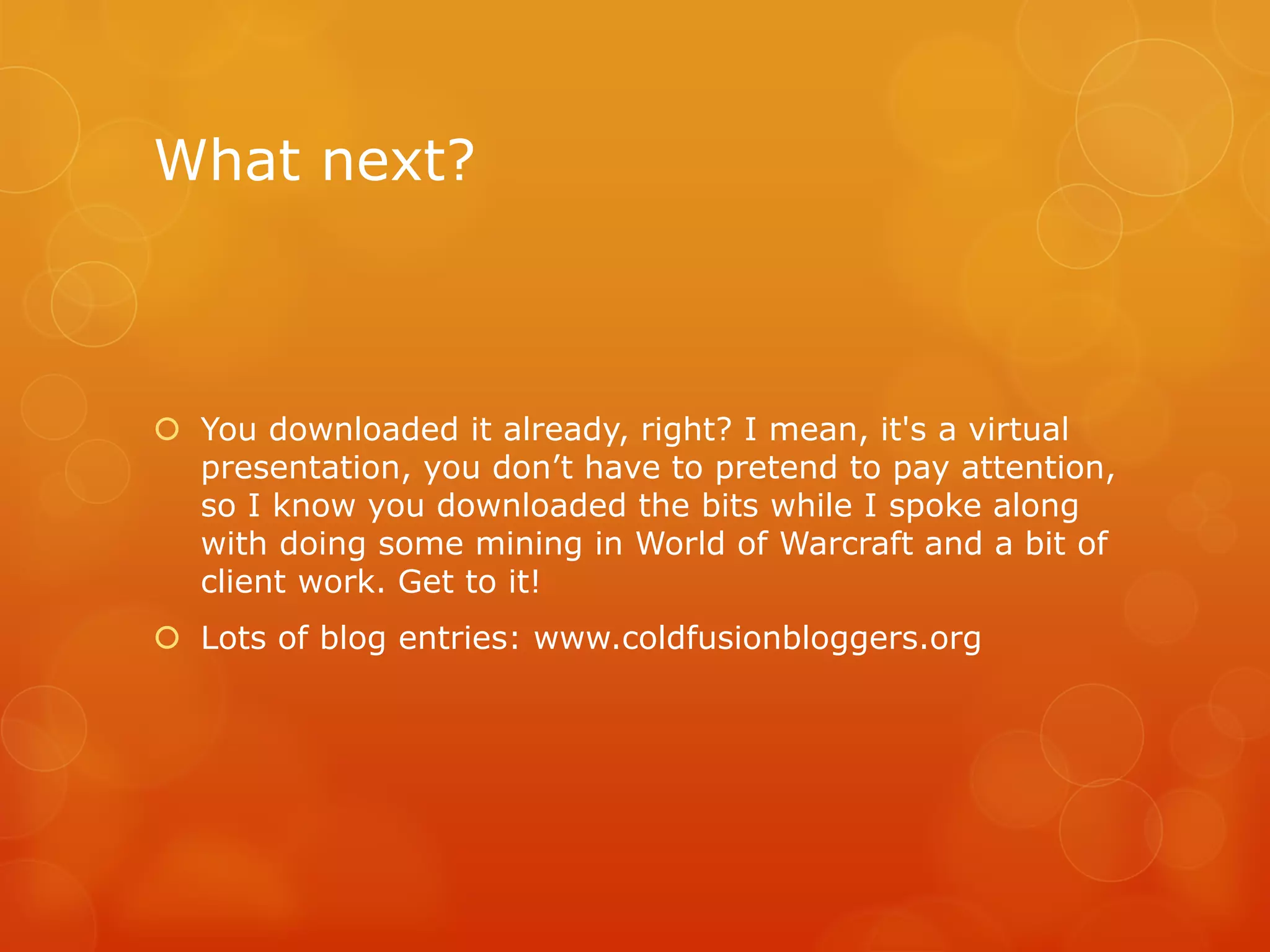 What next?



 You downloaded it already, right? I mean, it's a virtual
  presentation, you don’t have to pretend to pay attention,
  so I know you downloaded the bits while I spoke along
  with doing some mining in World of Warcraft and a bit of
  client work. Get to it!
 Lots of blog entries: www.coldfusionbloggers.org
 