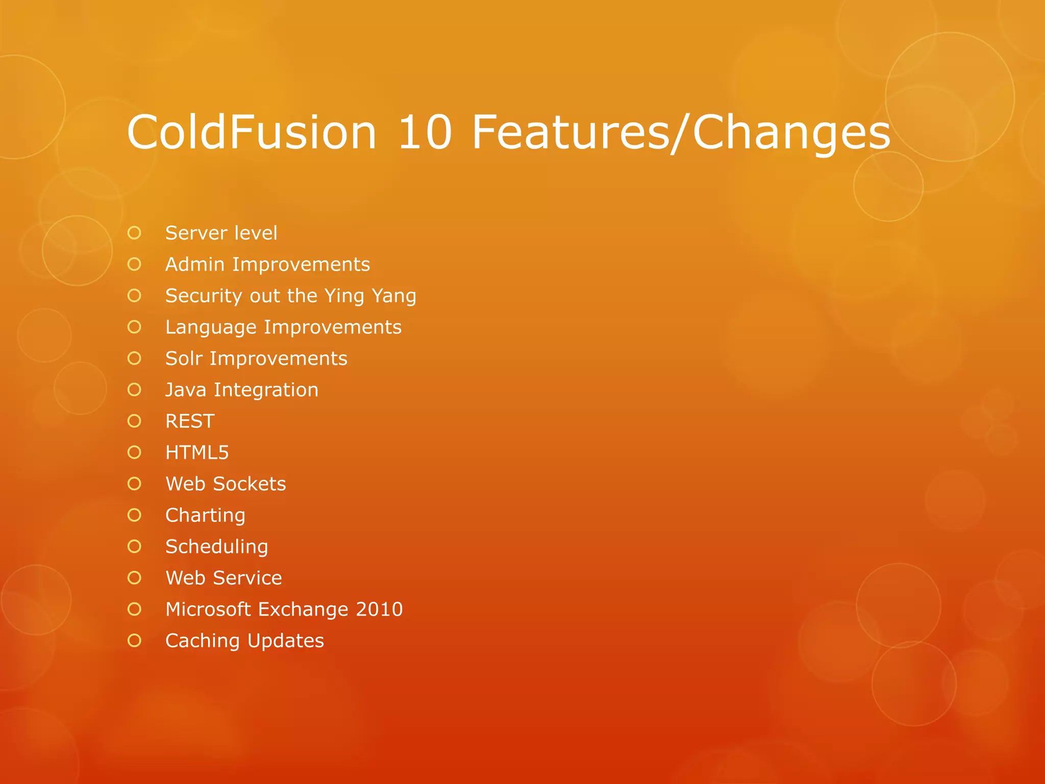 ColdFusion 10 Features/Changes
   Server level
   Admin Improvements
   Security out the Ying Yang
   Language Improvements
   Solr Improvements
   Java Integration
   REST
   HTML5
   Web Sockets
   Charting
   Scheduling
   Web Service
   Microsoft Exchange 2010
   Caching Updates
 