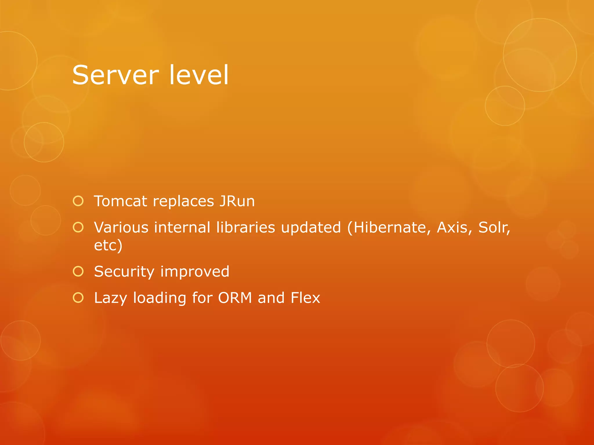 Server level



 Tomcat replaces JRun
 Various internal libraries updated (Hibernate, Axis, Solr,
  etc)
 Security improved
 Lazy loading for ORM and Flex
 