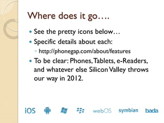 Where does it go….
 See the pretty icons below…
 Specific details about each:
    ◦ http://phonegap.com/about/features
   To be clear: Phones, Tablets, e-Readers,
    and whatever else Silicon Valley throws
    our way in 2012.
 
