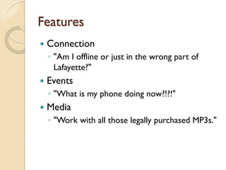 Features
   Connection
    ◦ "Am I offline or just in the wrong part of
      Lafayette?"
   Events
    ◦ "What is my phone doing now?!?!"
   Media
    ◦ "Work with all those legally purchased MP3s."
 