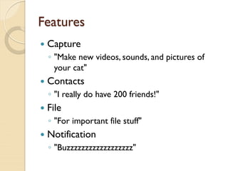 Features
   Capture
    ◦ "Make new videos, sounds, and pictures of
      your cat"
   Contacts
    ◦ "I really do have 200 friends!"
   File
    ◦ "For important file stuff"
   Notification
    ◦ "Buzzzzzzzzzzzzzzzzzz"
 