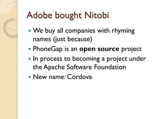 Adobe bought Nitobi
 We buy all companies with rhyming
  names (just because)
 PhoneGap is an open source project
 In process to becoming a project under
  the Apache Software Foundation
 New name: Cordova
 