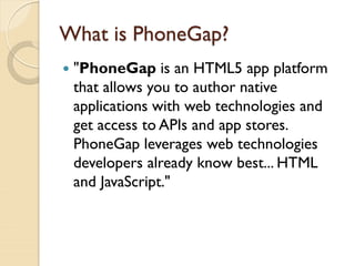 What is PhoneGap?
   "PhoneGap is an HTML5 app platform
    that allows you to author native
    applications with web technologies and
    get access to APIs and app stores.
    PhoneGap leverages web technologies
    developers already know best... HTML
    and JavaScript."
 