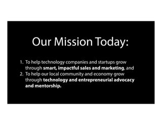 Our Mission Today:
1.  To help technology companies and startups grow
through smart, impactful sales and marketing, and
2.  To help our local community and economy grow
through technology and entrepreneurial advocacy
and mentorship.
 