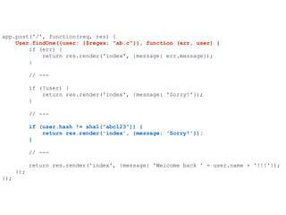 app.post('/', function(req, res) {
User.findOne({user: {$regex: "ab.c"}}, function (err, user) {
if (err) {
return res.render('index', {message: err.message});
}
// ---
if (!user) {
return res.render('index', {message: 'Sorry!'});
}
// ---
if (user.hash != sha1("abc123")) {
return res.render('index', {message: 'Sorry!'});
}
// ---
return res.render('index', {message: 'Welcome back ' + user.name + '!!!'});
});
});
 