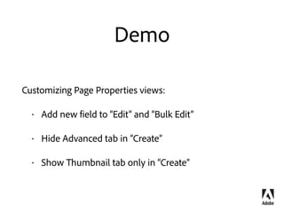 Summary
Extending Components Dialogs 
Override as a diﬀ 
Use sling:hideResource, sling:hideProperties, sling:orderBefore
Customizing Page Properties 
Extend Page Component Dialog 
Use cq:showOnCreate, cq:hideOnEdit, allowBulkEdit flags
Customizing Search Forms 
Create a new custom search predicate 
Use the predicate in Site admin search rail  
Configure existing search predicates for Page Authoring side panel 
 
 