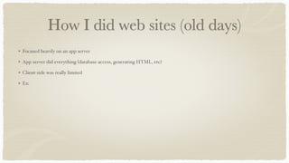 How I did web sites (old days)
Focused heavily on an app server
App server did everything (database access, generating HTML, etc)
Client-side was really limited
Ex:
 