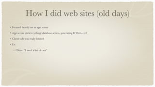 How I did web sites (old days)
Focused heavily on an app server
App server did everything (database access, generating HTML, etc)
Client-side was really limited
Ex:
Client: "I need a list of cats"
 