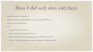 How I did web sites (old days)
Focused heavily on an app server
App server did everything (database access, generating HTML, etc)
Client-side was really limited
Ex:
Client: "I need a list of cats"
Server: "I'll ask the database for the list."
Server: "I'll take that list and generate a lot of HTML to render it"
Server: "I'll wrap that display in some site template with dynamic junk"
 