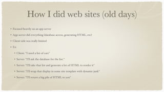 How I did web sites (old days)
Focused heavily on an app server
App server did everything (database access, generating HTML, etc)
Client-side was really limited
Ex:
Client: "I need a list of cats"
Server: "I'll ask the database for the list."
Server: "I'll take that list and generate a lot of HTML to render it"
Server: "I'll wrap that display in some site template with dynamic junk"
Server: "I'll return a big pile of HTML to you"
 