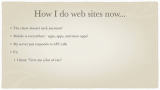 How I do web sites now...
The client doesn't suck anymore!
Mobile is everywhere - apps, apps, and more apps!
My server just responds to API calls
Ex:
Client: "Give me a list of cats"
 