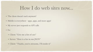 How I do web sites now...
The client doesn't suck anymore!
Mobile is everywhere - apps, apps, and more apps!
My server just responds to API calls
Ex:
Client: "Give me a list of cats"
Server: "Here is a list in raw JSON"
Client: "Thanks, you're awesome, I'll render it"
 