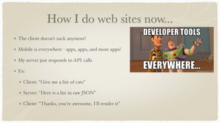 How I do web sites now...
The client doesn't suck anymore!
Mobile is everywhere - apps, apps, and more apps!
My server just responds to API calls
Ex:
Client: "Give me a list of cats"
Server: "Here is a list in raw JSON"
Client: "Thanks, you're awesome, I'll render it"
 