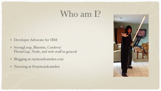Who am I?
Developer Advocate for IBM
StrongLoop, Bluemix, Cordova/
PhoneGap, Node, and web stuﬀ in general
Blogging at raymondcamden.com
Tweeting at @raymondcamden
 