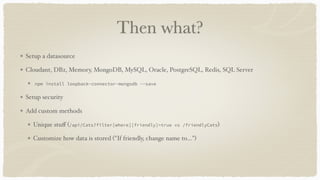 Then what?
Setup a datasource
Cloudant, DB2, Memory, MongoDB, MySQL, Oracle, PostgreSQL, Redis, SQL Server
npm install loopback-connector-mongodb --save
Setup security
Add custom methods
Unique stuﬀ (/api/Cats?filter[where][friendly]=true vs /friendlyCats)
Customize how data is stored ("If friendly, change name to…")
 
