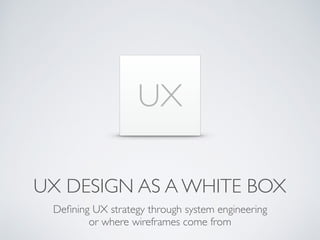 UX DESIGN AS A WHITE BOX
Deﬁning UX strategy through system engineering
or where wireframes come from
UX
 